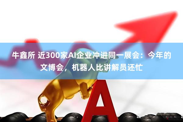 牛鑫所 近300家AI企业冲进同一展会：今年的文博会，机器人比讲解员还忙