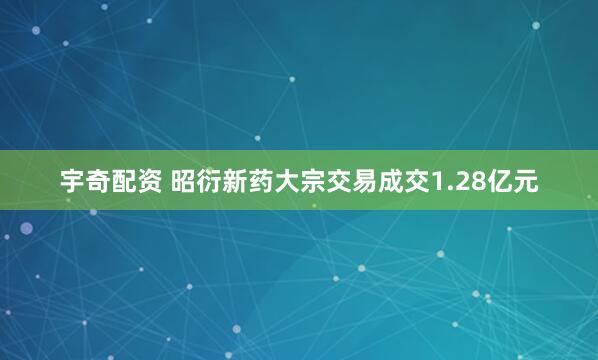 宇奇配资 昭衍新药大宗交易成交1.28亿元