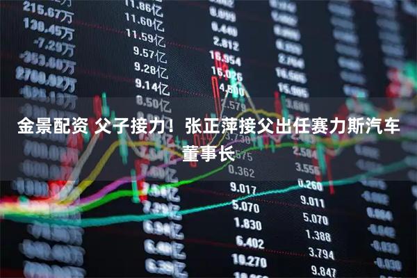 金景配资 父子接力！张正萍接父出任赛力斯汽车董事长