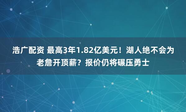 浩广配资 最高3年1.82亿美元！湖人绝不会为老詹开顶薪？报价仍将碾压勇士