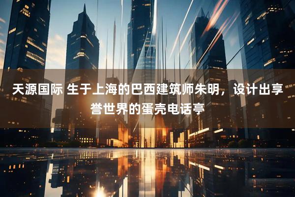 天源国际 生于上海的巴西建筑师朱明，设计出享誉世界的蛋壳电话亭