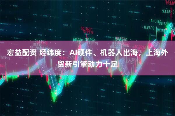 宏益配资 经纬度：AI硬件、机器人出海，上海外贸新引擎动力十足