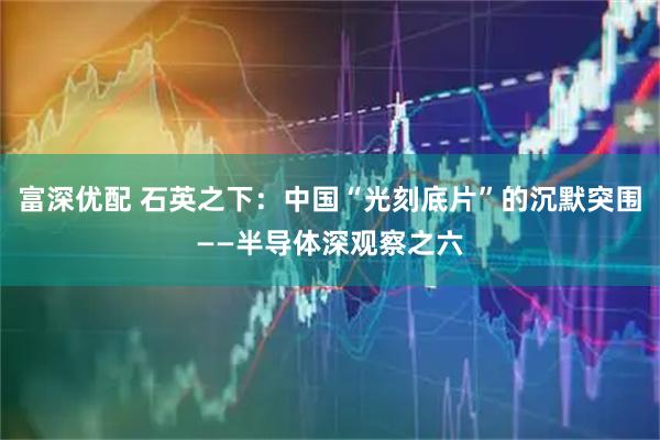 富深优配 石英之下：中国“光刻底片”的沉默突围——半导体深观察之六