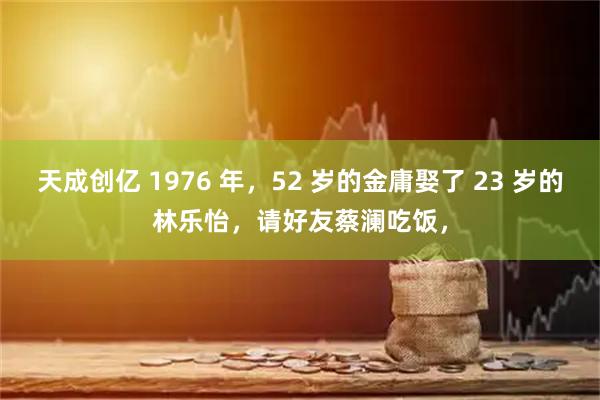 天成创亿 1976 年，52 岁的金庸娶了 23 岁的林乐怡，请好友蔡澜吃饭，