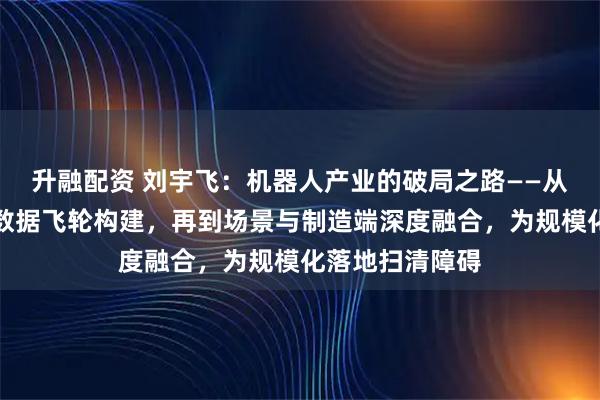 升融配资 刘宇飞：机器人产业的破局之路——从供应链降本到数据飞轮构建，再到场景与制造端深度融合，为规模化落地扫清障碍