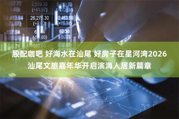 股配咖吧 好海水在汕尾 好房子在星河湾2026汕尾文旅嘉年华开启滨海人居新篇章