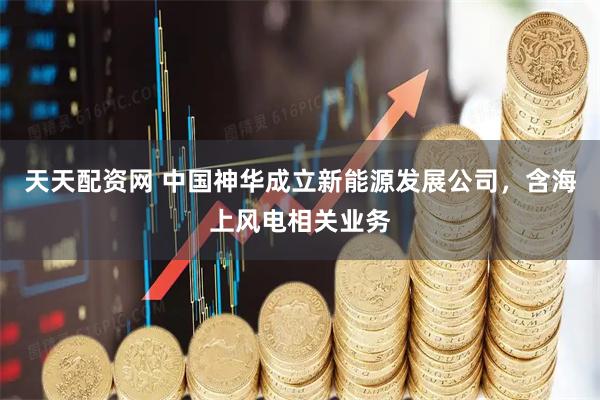 天天配资网 中国神华成立新能源发展公司，含海上风电相关业务