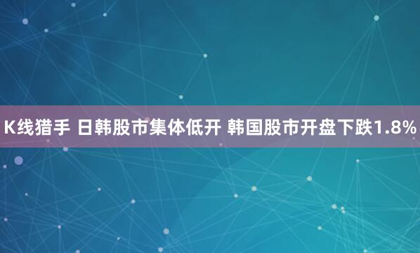 K线猎手 日韩股市集体低开 韩国股市开盘下跌1.8%