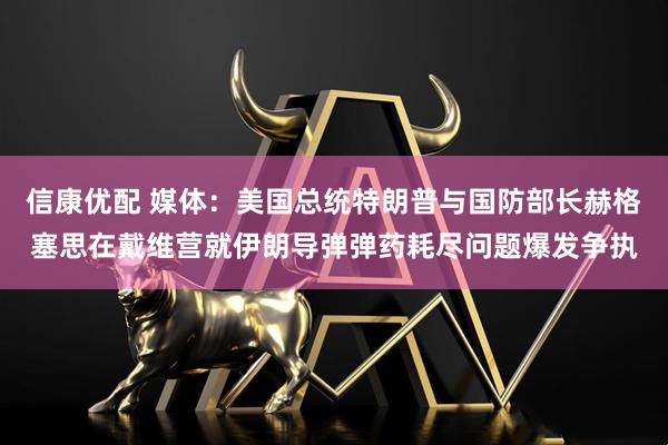 信康优配 媒体：美国总统特朗普与国防部长赫格塞思在戴维营就伊朗导弹弹药耗尽问题爆发争执