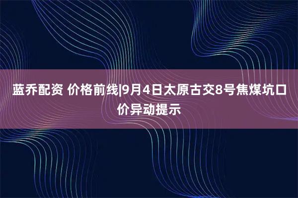 蓝乔配资 价格前线|9月4日太原古交8号焦煤坑口价异动提示
